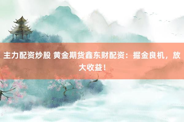 主力配资炒股 黄金期货鑫东财配资：掘金良机，放大收益！