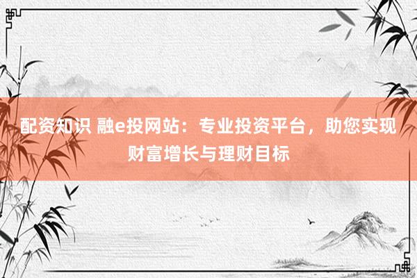 配资知识 融e投网站：专业投资平台，助您实现财富增长与理财目标