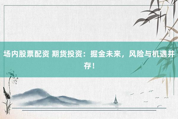 场内股票配资 期货投资：掘金未来，风险与机遇并存！