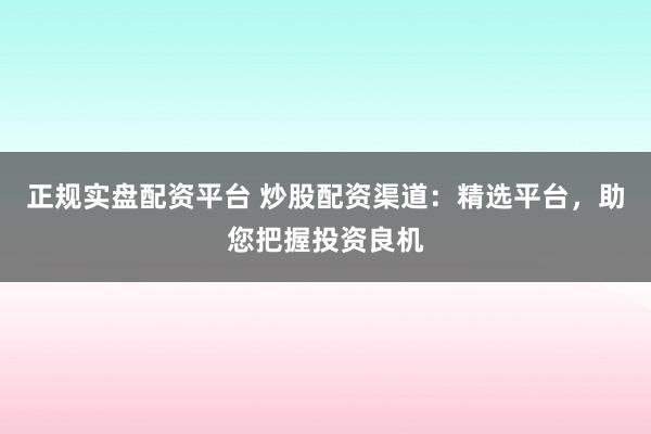 正规实盘配资平台 炒股配资渠道：精选平台，助您把握投资良机