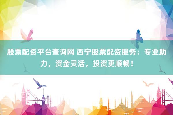 股票配资平台查询网 西宁股票配资服务：专业助力，资金灵活，投资更顺畅！