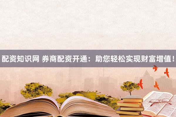 配资知识网 券商配资开通：助您轻松实现财富增值！