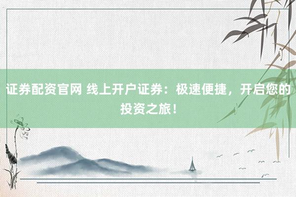 证券配资官网 线上开户证券：极速便捷，开启您的投资之旅！