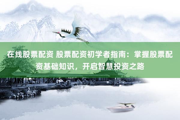 在线股票配资 股票配资初学者指南：掌握股票配资基础知识，开启智慧投资之路