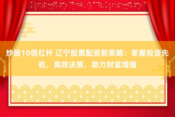 炒股10倍杠杆 辽宁股票配资新策略：掌握投资先机，高效决策，助力财富增值