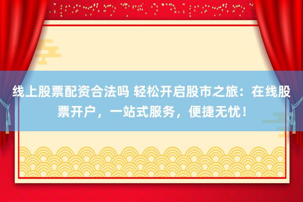 线上股票配资合法吗 轻松开启股市之旅：在线股票开户，一站式服务，便捷无忧！