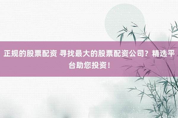 正规的股票配资 寻找最大的股票配资公司？精选平台助您投资！