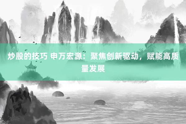 炒股的技巧 申万宏源：聚焦创新驱动，赋能高质量发展