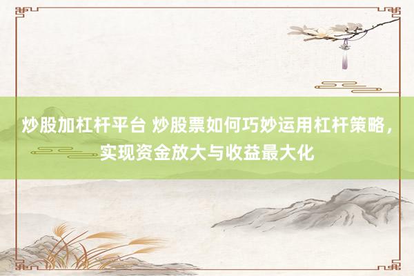 炒股加杠杆平台 炒股票如何巧妙运用杠杆策略，实现资金放大与收益最大化