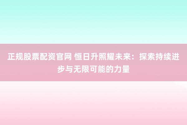 正规股票配资官网 恒日升照耀未来：探索持续进步与无限可能的力量