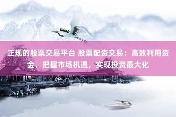 正规的股票交易平台 股票配资交易：高效利用资金，把握市场机遇，实现投资最大化