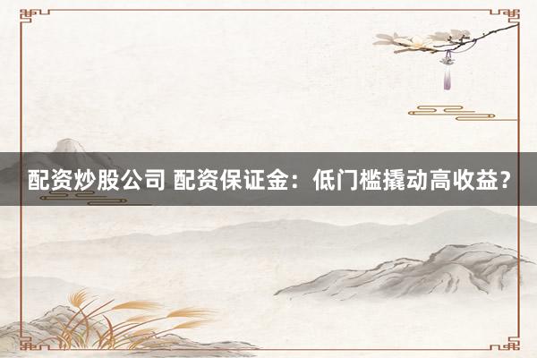 配资炒股公司 配资保证金：低门槛撬动高收益？