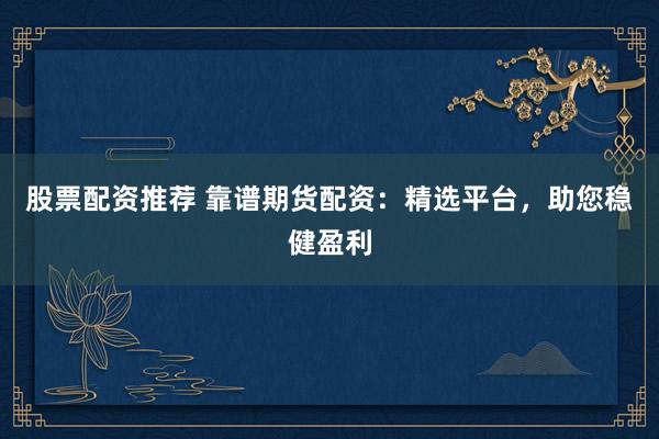 股票配资推荐 靠谱期货配资：精选平台，助您稳健盈利