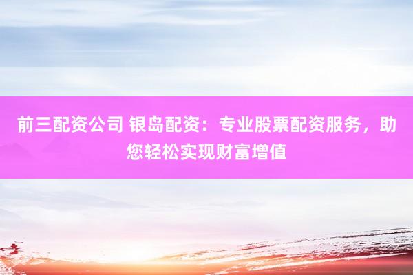 前三配资公司 银岛配资：专业股票配资服务，助您轻松实现财富增值
