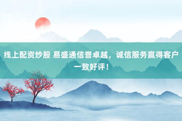 线上配资炒股 易盛通信誉卓越，诚信服务赢得客户一致好评！