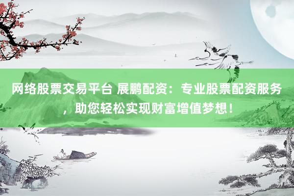 网络股票交易平台 展鹏配资：专业股票配资服务，助您轻松实现财富增值梦想！