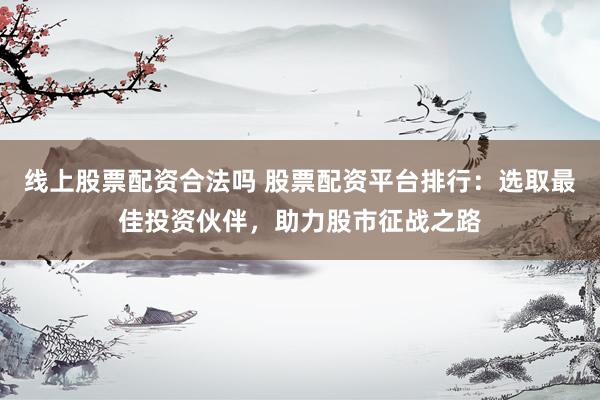 线上股票配资合法吗 股票配资平台排行：选取最佳投资伙伴，助力股市征战之路