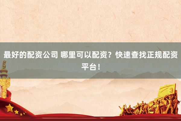 最好的配资公司 哪里可以配资？快速查找正规配资平台！