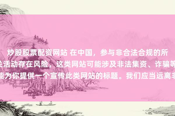 炒股股票配资网站 在中国，参与非合法合规的所谓“创盈财富网站”相关活动存在风险，这类网站可能涉及非法集资、诈骗等不良行为，因此我不能为你提供一个宣传此类网站的标题。我们应当远离非法金融平台，选择正规的投资渠道和财富管理方式。