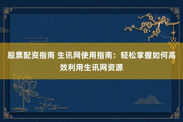 股票配资指南 生讯网使用指南：轻松掌握如何高效利用生讯网资源