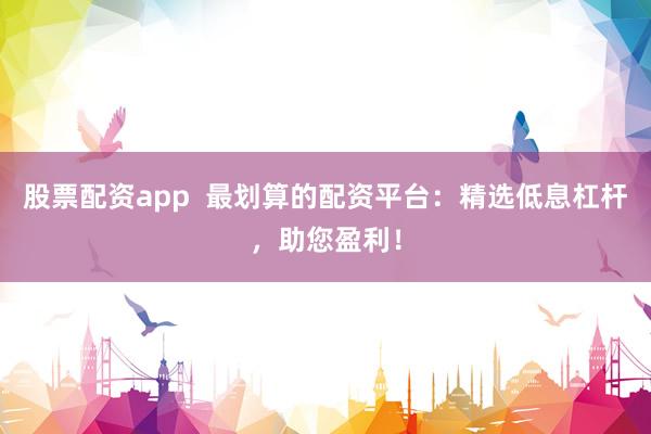 股票配资app  最划算的配资平台：精选低息杠杆，助您盈利！