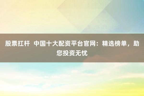 股票扛杆  中国十大配资平台官网：精选榜单，助您投资无忧