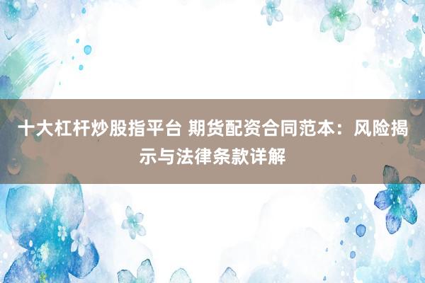十大杠杆炒股指平台 期货配资合同范本：风险揭示与法律条款详解