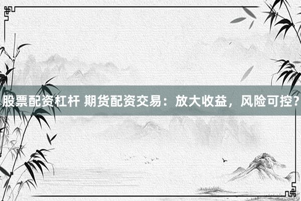 股票配资杠杆 期货配资交易：放大收益，风险可控？
