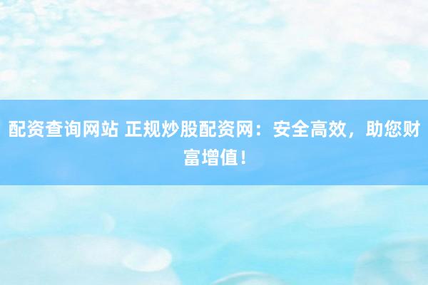 配资查询网站 正规炒股配资网：安全高效，助您财富增值！