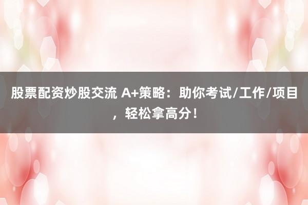 股票配资炒股交流 A+策略：助你考试/工作/项目，轻松拿高分！