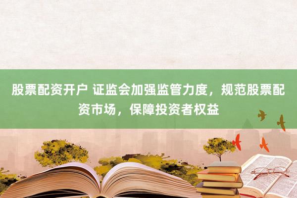 股票配资开户 证监会加强监管力度，规范股票配资市场，保障投资者权益