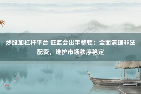 炒股加杠杆平台 证监会出手整顿：全面清理非法配资，维护市场秩序稳定