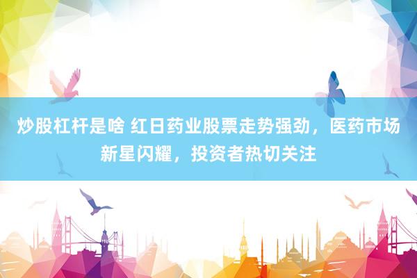 炒股杠杆是啥 红日药业股票走势强劲，医药市场新星闪耀，投资者热切关注