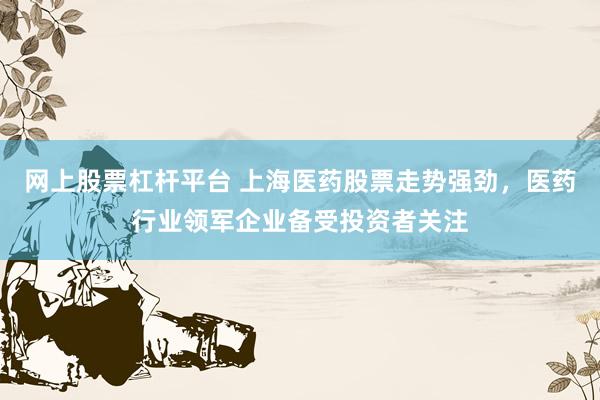 网上股票杠杆平台 上海医药股票走势强劲，医药行业领军企业备受投资者关注
