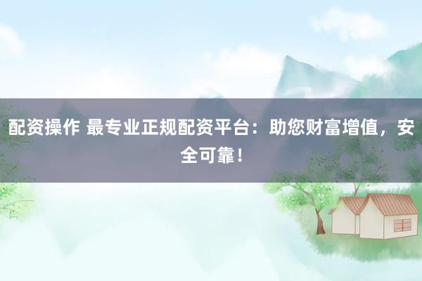 配资操作 最专业正规配资平台：助您财富增值，安全可靠！