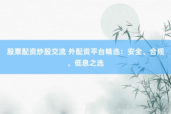 股票配资炒股交流 外配资平台精选：安全、合规、低息之选