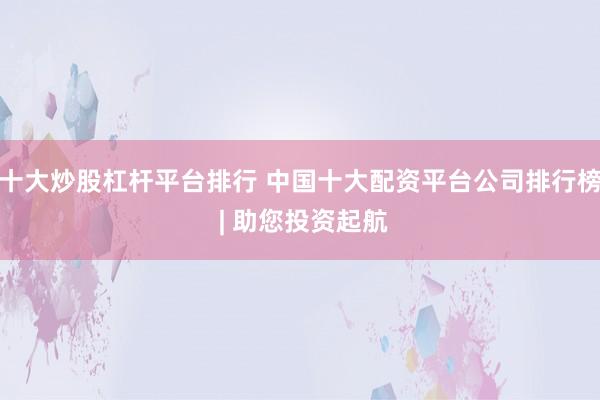 十大炒股杠杆平台排行 中国十大配资平台公司排行榜 | 助您投资起航