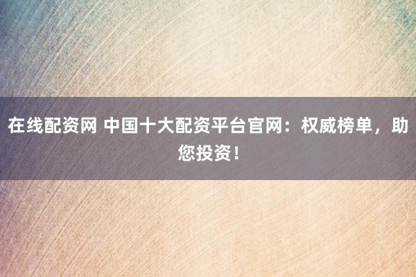 在线配资网 中国十大配资平台官网：权威榜单，助您投资！
