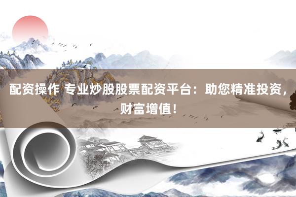 配资操作 专业炒股股票配资平台：助您精准投资，财富增值！