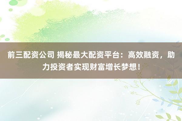 前三配资公司 揭秘最大配资平台：高效融资，助力投资者实现财富增长梦想！