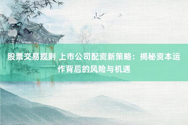 股票交易规则 上市公司配资新策略：揭秘资本运作背后的风险与机遇