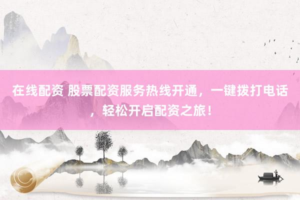 在线配资 股票配资服务热线开通，一键拨打电话，轻松开启配资之旅！