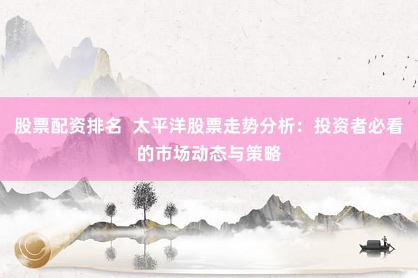 股票配资排名  太平洋股票走势分析：投资者必看的市场动态与策略