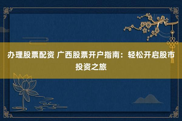 办理股票配资 广西股票开户指南：轻松开启股市投资之旅