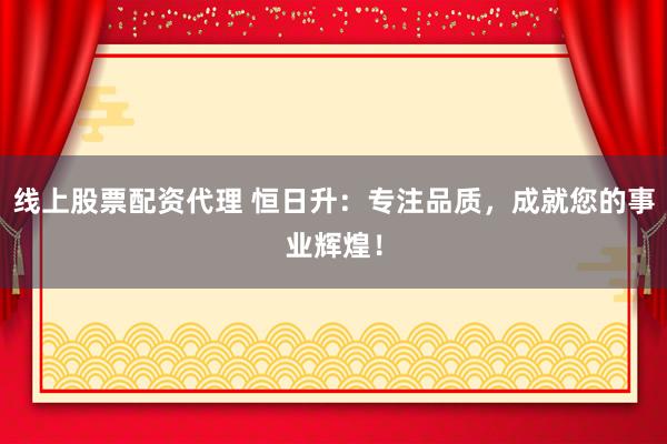 线上股票配资代理 恒日升：专注品质，成就您的事业辉煌！