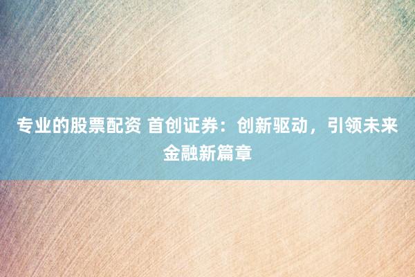 专业的股票配资 首创证券：创新驱动，引领未来金融新篇章