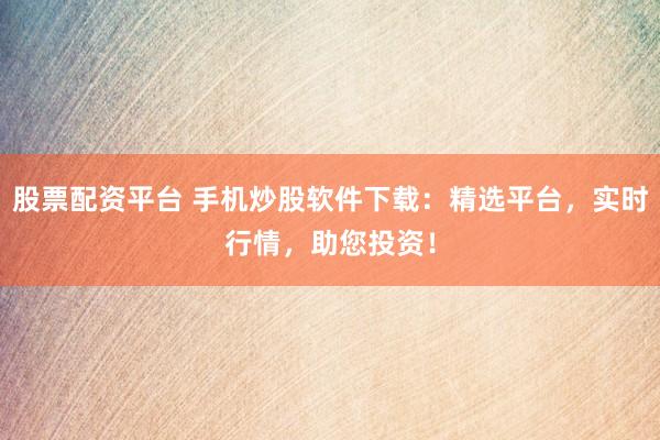股票配资平台 手机炒股软件下载：精选平台，实时行情，助您投资！