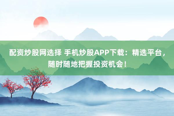 配资炒股网选择 手机炒股APP下载：精选平台，随时随地把握投资机会！