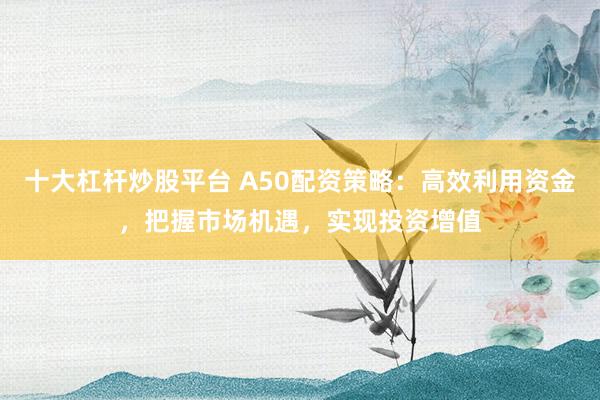 十大杠杆炒股平台 A50配资策略：高效利用资金，把握市场机遇，实现投资增值