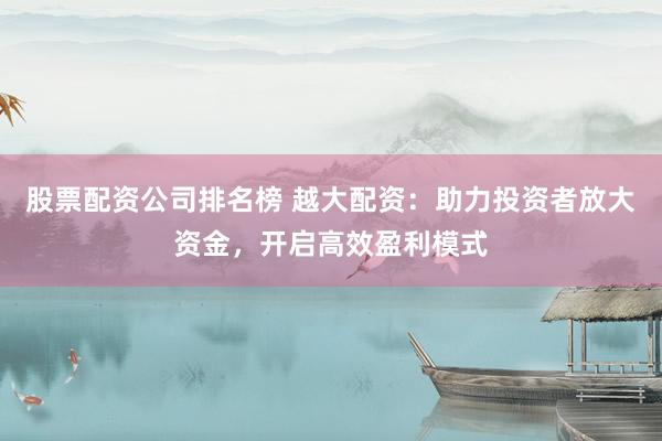 股票配资公司排名榜 越大配资：助力投资者放大资金，开启高效盈利模式